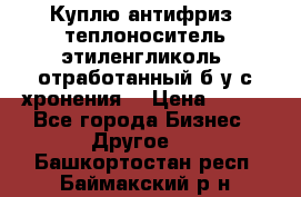  Куплю антифриз, теплоноситель этиленгликоль, отработанный б/у с хронения. › Цена ­ 100 - Все города Бизнес » Другое   . Башкортостан респ.,Баймакский р-н